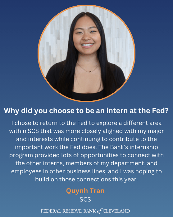 Why did you choose to be an intern at the Fed? - "I chose to return to the Fed to explore a different area within SCS that was more closely aligned with my major and interests while continuing to contribute to the important work the Fed does. The Bank’s internship program provided lots of opportunities to connect with the other interns, members of my department, and employees in other business lines, and I was hoping to build on those connections this year." -Quynh Tran, SCS