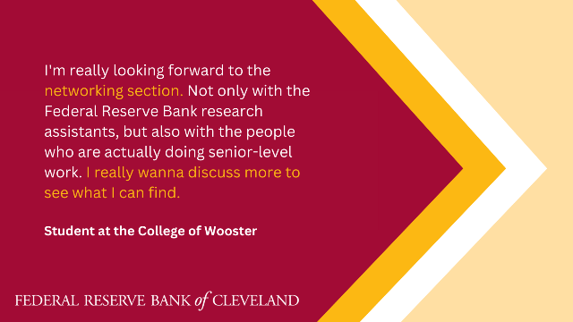 Quote from College of Wooster Student: "I'm really looking forward to the networking section. Not only with the Federal Reserve Bank research assistants, but also with the people who are actually doing senior-level work. I really wanna discuss more to see what I can find."